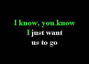 I know, you know

I just want
us to go