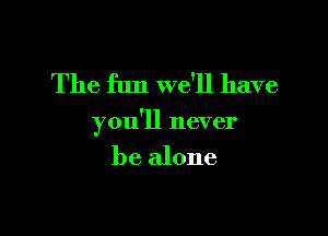 The fun we'll have

you'll never

be alone