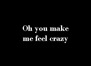 Oh you make

me feel crazy