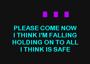 PLEASE COME NOW

ITHINK I'M FALLING
HOLDING ON TO ALL
ITHINK IS SAFE