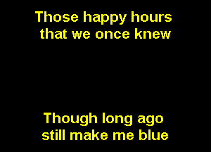 Those happy hours
that we once knew

Though long ago
still make me blue