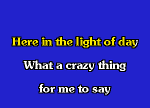 Here in the light of day

What a crazy thing

for me to say