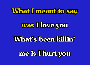 What I meant to say

was 1 love you
What's been killin'

me is I hurt you