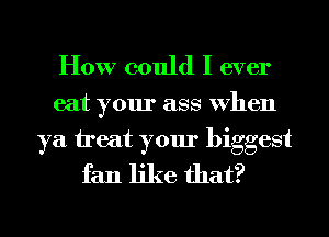 How could I ever

eat your ass VheIl

ya treat your biggest
fan like that?