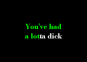 You've had

a lotta dick