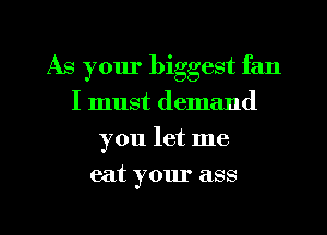 As your biggest fan
I must demand
you let me
eat your ass