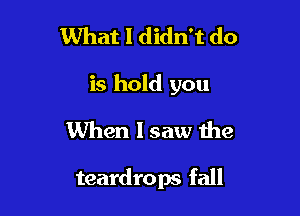 What I didn't do
is hold you
When I saw the

teardrops fall