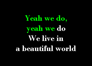 Yeah we do,
yeah we do

We live in

a beautiful world