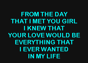 FROM THE DAY
THAT I MET YOU GIRL
I KNEW THAT
YOUR LOVE WOULD BE
EVERYTHING THAT
I EVER WANTED
IN MY LIFE