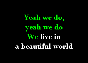 Yeah we do,
yeah we do

We live in

a beautiful world
