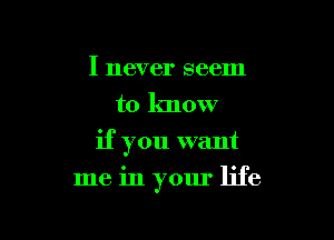 I never seem
to know

if you want

me in your life
