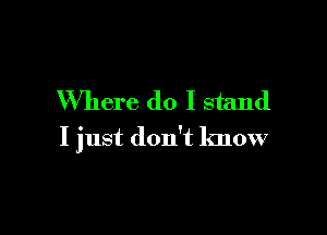 Where do I stand

I just don't know
