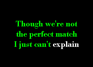Though we're not
the perfect match
I just can't explain