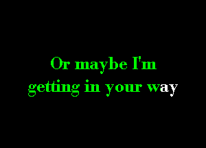 Or maybe I'm

getting in your way