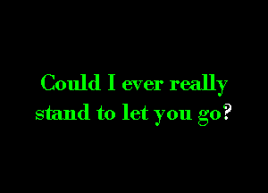 Could I ever really

stand to let you go?