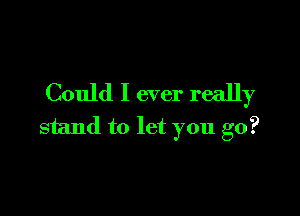 Could I ever really

stand to let you go?