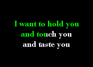 I want to hold you

and touch you

and taste you