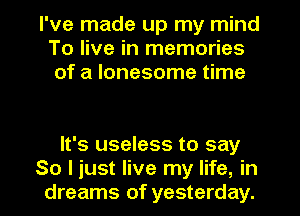 I've made up my mind
To live in memories
of a lonesome time

It's useless to say
So I just live my life, in
dreams of yesterday.