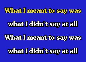 What I meant to say was
what I didn't say at all
What I meant to say was

what I didn't say at all