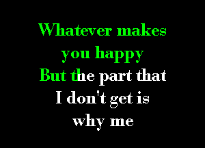 Whatever makes

you happy
But the part that

I don't get is

why me I