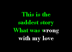 This is the
saddest story

What was wrong
with my love