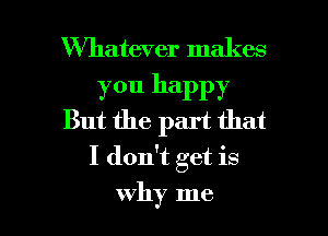 Whatever makes

you happy
But the part that

I don't get is

why me I