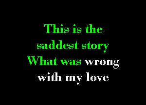 This is the
saddest story

What was wrong
with my love