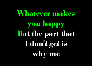 Whatever makes

you happy
But the part that

I don't get is

why me I