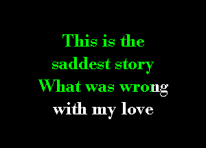 This is the
saddest story

What was wrong
with my love