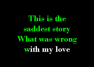 This is the
saddest story

What was wrong
with my love