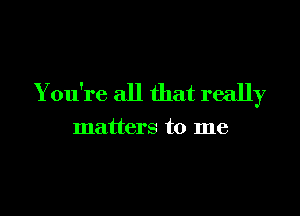 You're all that really

matters to me