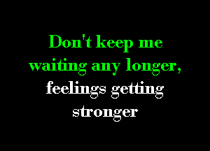 Don't keep me
waiiing any longer,
feelings getting
stronger