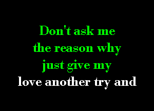 Don't ask me
the reason Why
just give my
love another try and