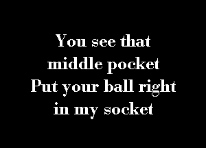 You see that
middle pocket
Put your ball right

in my socket