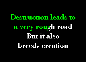 Destruction leads to
a very rough road
But it also
breeds creation