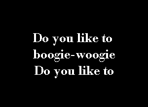 Do you like to

boogie-woogie

Do you like to