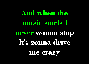 And When the
music starts I
never wanna stop
It's gonna drive

me crazy I