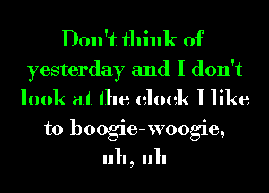 Don't think of
yesterday and I don't
look at the clock I like
to boogie-xvoogie,

uh,uh