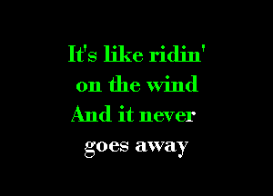 It's like ridin'
011 the Wind

And it never
goes away