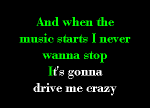 And When the

music starts I never
wanna stop
It's gonna
drive me crazy