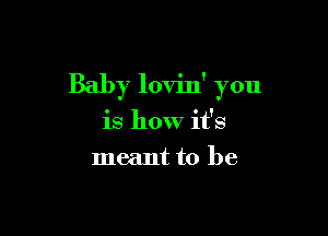 Baby lovin' you

is how it's
meant to be