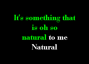 It's something that

is oh so

natural to me
Natural