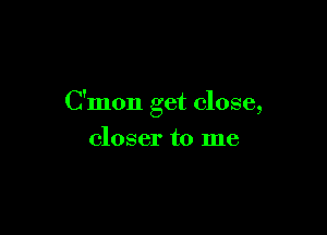 C'mon get close,

closer to me