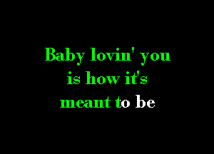 Baby lovin' you

is how it's
meant to be