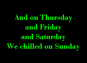 And 011 Thursday
and Friday
and Saturday
We chilled on Sunday