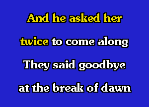 And he asked her
twice to come along
They said goodbye

at the break of dawn