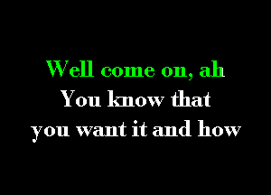 W ell come on, ah
You know that

you want it and how