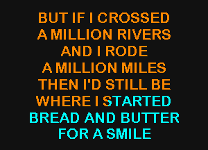 BUT IF I CROSSED
AMILLION RIVERS
AND I RODE
AMILLION MILES
THEN I'D STILL BE
WHERE I STARTED

BREAD AND BUTTER
FOR A SMILE