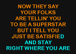 NOW THEY SAY
YOUR FOLKS
ARE TELLIN' YOU
TO BE A SUPERSTAR
BUT I TELL YOU
JUST BE SATISFIED

AND STAY
RIGHT WHERE YOU ARE