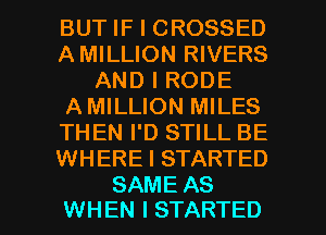 BUT IF I CROSSED
A MILLION RIVERS
AND I RODE
AMILLION MILES
THEN I'D STILL BE
WHERE I STARTED

SAME AS
WHEN I STARTED l